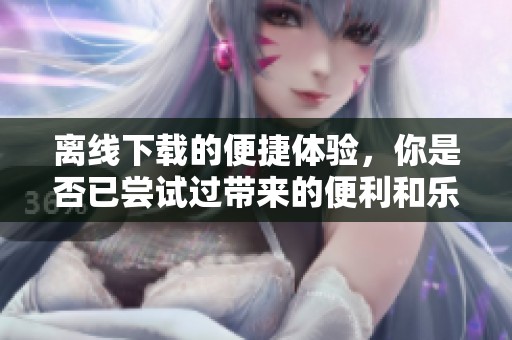 离线下载的便捷体验，你是否已尝试过带来的便利和乐趣