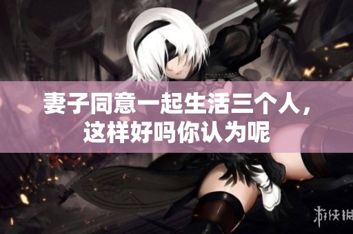 妻子同意一起生活三个人，这样好吗你认为呢