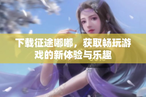 下载征途嘟嘟，获取畅玩游戏的新体验与乐趣