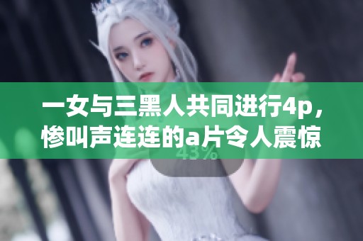 一女与三黑人共同进行4p，惨叫声连连的**令人震惊