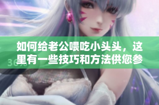 如何给老公喂吃小头头，这里有一些技巧和方法供您参考