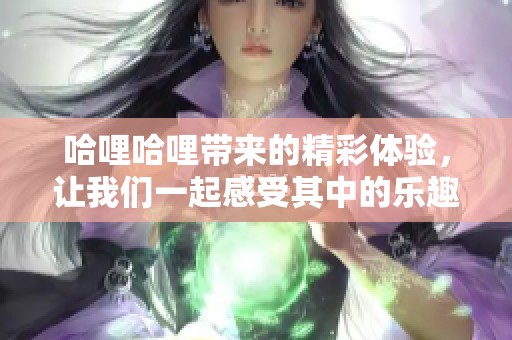 哈哩哈哩带来的精彩体验，让我们一起感受其中的乐趣与魅力！