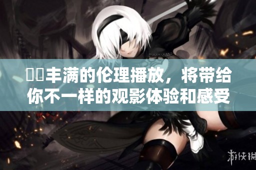妺妺丰满的伦理播放，将带给你不一样的观影体验和感受