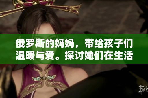 俄罗斯的妈妈，带给孩子们温暖与爱。探讨她们在生活中的重要角色。