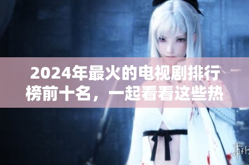 2024年最火的电视剧排行榜前十名，一起看看这些热门剧集吧