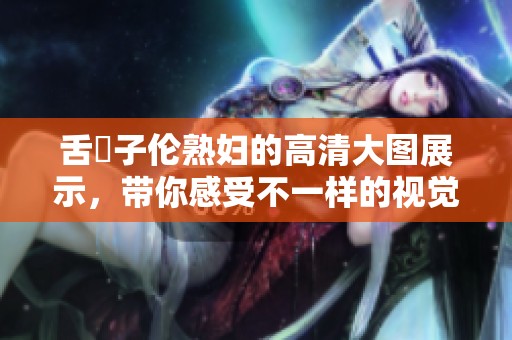 舌乚子伦**的高清大图展示，带你感受不一样的视觉冲击力