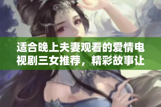 适合晚上夫妻观看的爱情电视剧三女推荐，精彩故事让你们共度美好时光