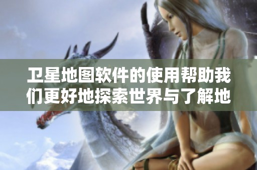 卫星地图软件的使用帮助我们更好地探索世界与了解地理位置