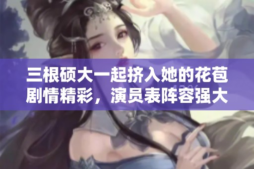 三根硕大一起挤入她的花苞剧情精彩，演员表阵容强大令人期待
