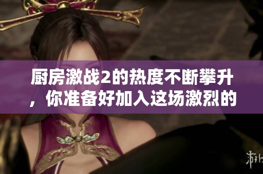 厨房激战2的热度不断攀升，你准备好加入这场激烈的厨艺对决了吗
