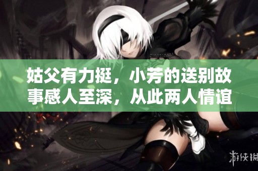 姑父有力挺，小芳的送别故事感人至深，从此两人情谊更加牢固