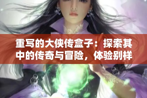 重写的大侠传盒子：探索其中的传奇与冒险，体验别样的江湖人生