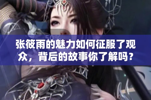 张筱雨的魅力如何征服了观众，背后的故事你了解吗？