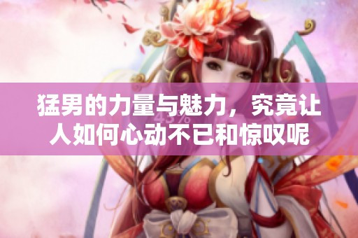 猛男的力量与魅力，究竟让人如何心动不已和惊叹呢