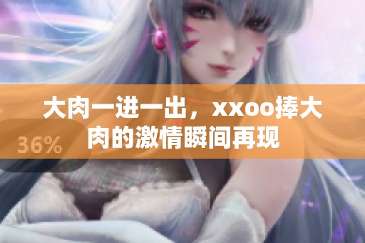 大肉一进一出，xxoo捧大肉的激情瞬间再现