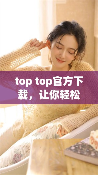 top top官方下载，让你轻松下载最新版本，尽享快速体验！