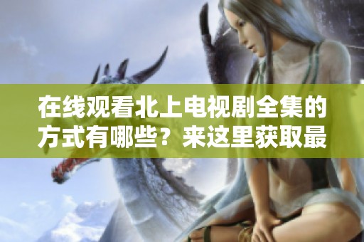 在线观看北上电视剧全集的方式有哪些？来这里获取最新信息！