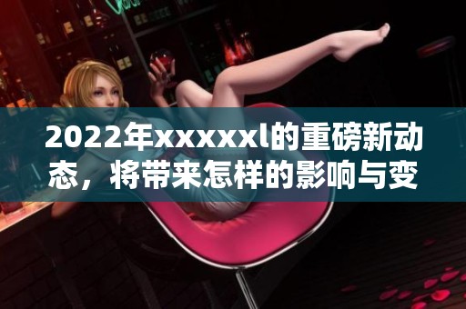 2022年xxxxxl的重磅新动态，将带来怎样的影响与变化？