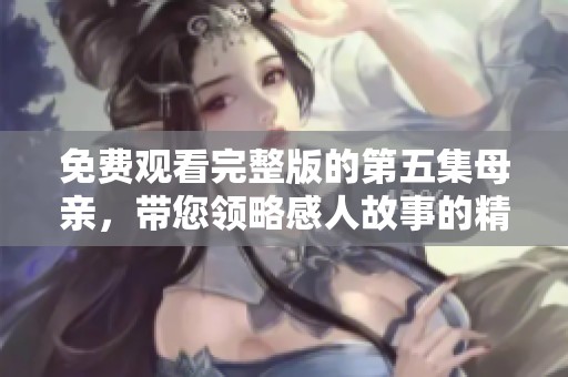 免费观看完整版的第五集母亲，带您领略感人故事的精彩内容