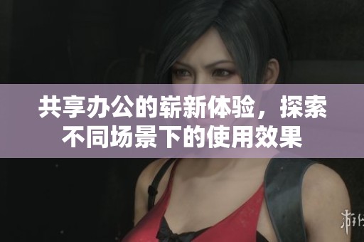 共享办公的崭新体验，探索不同场景下的使用效果