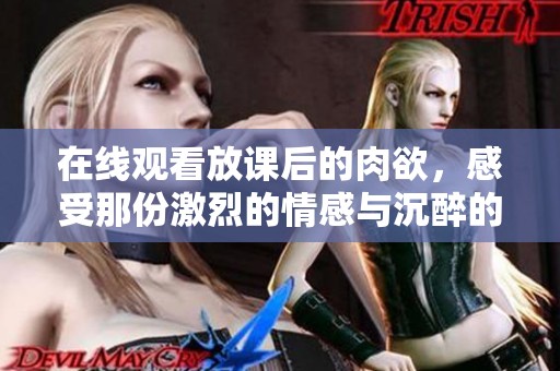 在线观看放课后的肉欲，感受那份激烈的情感与沉醉的体验