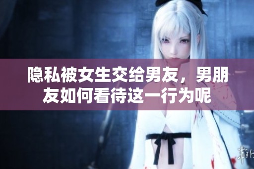 隐私被女生交给男友，男朋友如何看待这一行为呢
