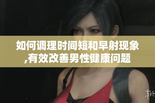 如何调理时间短和早射现象,有效改善男性健康问题