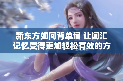 新东方如何背单词 让词汇记忆变得更加轻松有效的方式