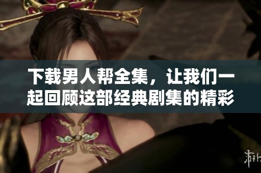 下载男人帮全集，让我们一起回顾这部经典剧集的精彩瞬间