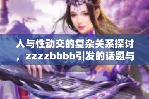 人与性动交的复杂关系探讨，zzzzbbbb引发的话题与思考