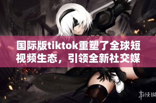国际版tiktok重塑了全球短视频生态，引领全新社交媒体潮流