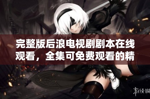 完整版后浪电视剧剧本在线观看，全集可免费观看的精彩内容分享