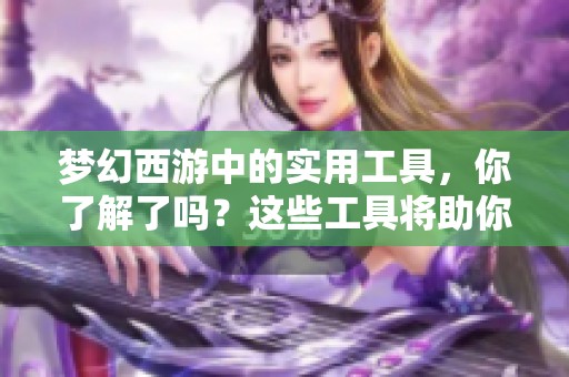 梦幻西游中的实用工具，你了解了吗？这些工具将助你轻松游戏！