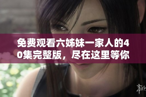 免费观看六姊妹一家人的40集完整版，尽在这里等你来观看！