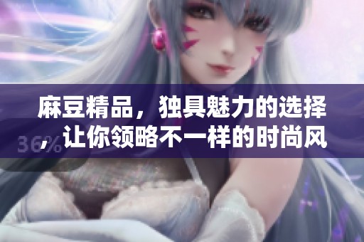 麻豆精品，独具魅力的选择，让你领略不一样的时尚风采