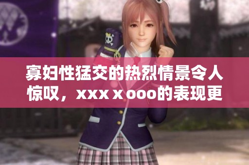 寡妇性猛交的热烈情景令人惊叹，xxxⅹooo的表现更是让人难以忘怀
