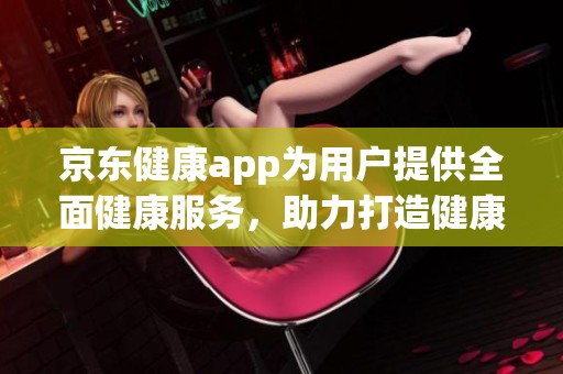 京东健康app为用户提供全面健康服务，助力打造健康生活新方式
