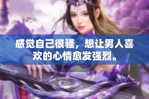 感觉自己很骚，想让男人喜欢的心情愈发强烈。