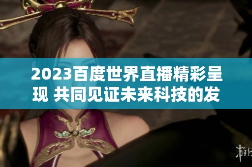 2023百度世界直播精彩呈现 共同见证未来科技的发展与创新
