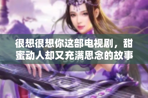 很想很想你这部电视剧，甜蜜动人却又充满思念的故事让人感动无比