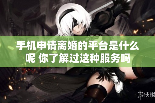 手机申请离婚的平台是什么呢 你了解过这种服务吗