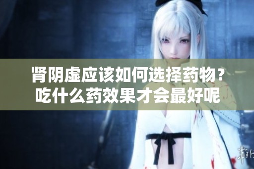 肾阴虚应该如何选择药物？吃什么药效果才会最好呢