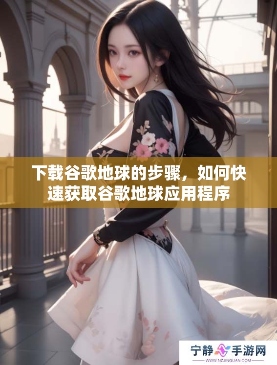 下载谷歌地球的步骤，如何快速获取谷歌地球应用程序