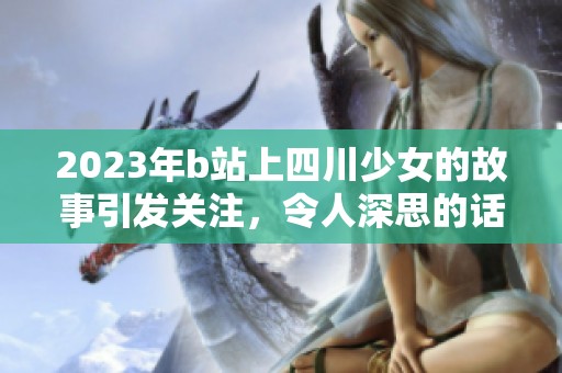 2023年b站上四川少女的故事引发关注，令人深思的话题引起热议