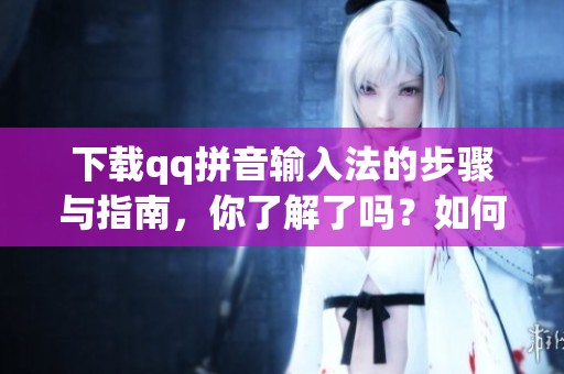 下载qq拼音输入法的步骤与指南，你了解了吗？如何有效使用qq拼音输入法呢？
