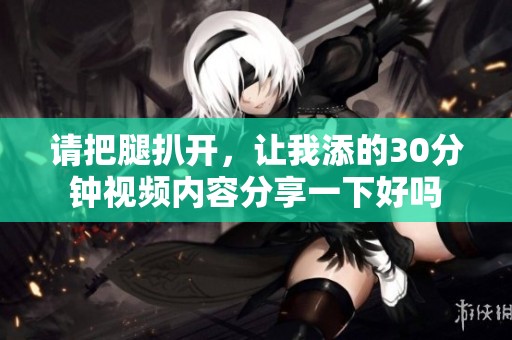 请把腿扒开，让我添的30分钟视频内容分享一下好吗