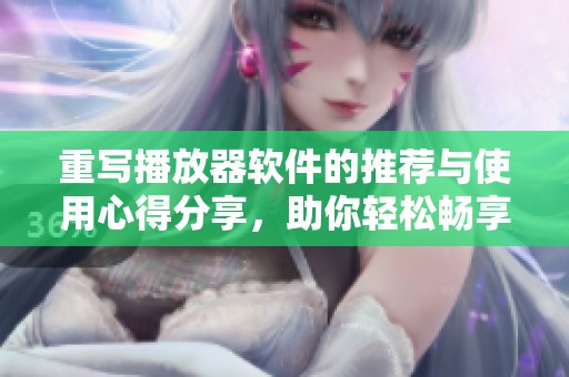 重写播放器软件的推荐与使用心得分享，助你轻松畅享音乐与视频欢乐时光