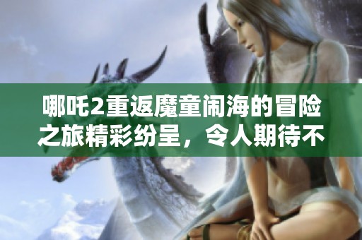 哪吒2重返魔童闹海的冒险之旅精彩纷呈，令人期待不已