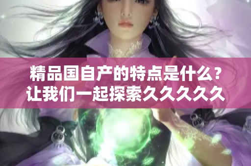 精品国自产的特点是什么？让我们一起探索****久！