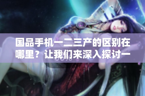 国品手机一二三产的区别在哪里？让我们来深入探讨一下。